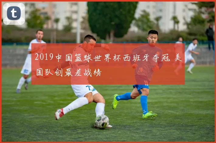 2019中国篮球世界杯西班牙夺冠 美国队创最差战绩
