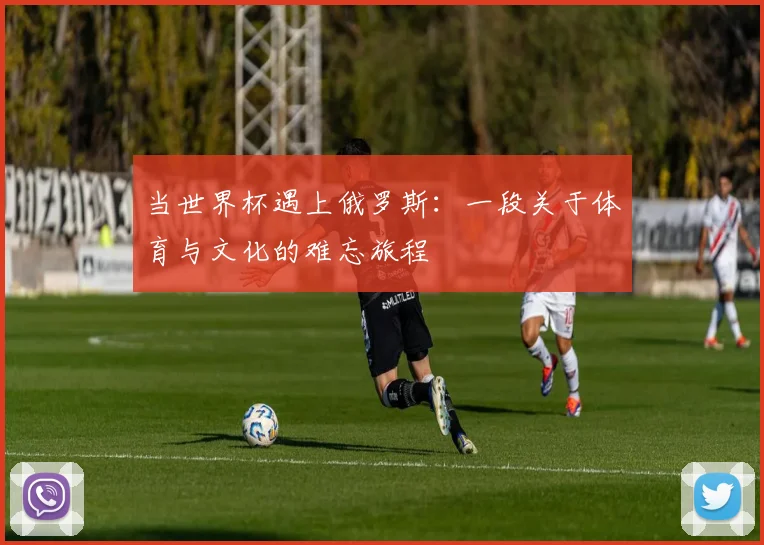 当世界杯遇上俄罗斯：一段关于体育与文化的难忘旅程