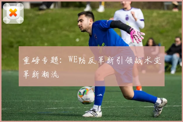 重磅专题：WE防反革新引领战术变革新潮流