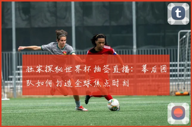 独家探秘世界杯抽签直播：幕后团队如何打造全球焦点时刻