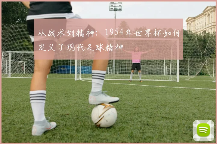 从战术到精神：1954年世界杯如何定义了现代足球精神