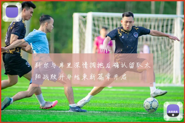 科尔与库里深情拥抱后确认留队太阳战败并非结束新篇章开启