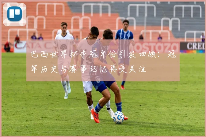 巴西世界杯夺冠年份引发回顾：冠军历史与赛事记忆再受关注